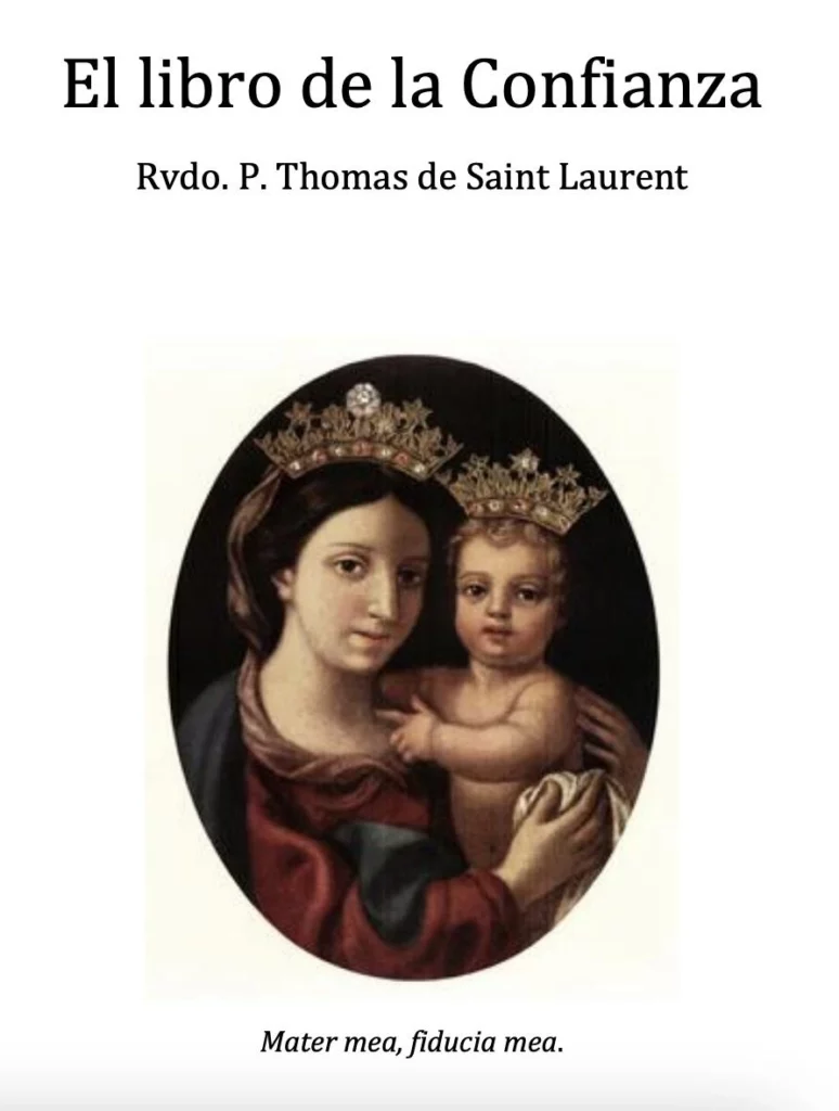 Descarga Gratis ? Libro Libro de la Confianza del Padre Thomas de Saint Laurent Entre los tesoros espirituales que la Divina Providencia ha regalado a la Iglesia en el último siglo, brilla con particular luz “El Libro de la Confianza”, del Rvdo. P. Thomas de Saint-Laurent. Esta obra breve pero profunda es una verdadera escuela de abandono filial en las manos de Dios. El Padre Saint-Laurent enseña, con claridad evangélica y ternura sacerdotal, que el gran obstáculo para la santidad no es la fragilidad ni la miseria del hombre, sino la falta de confianza en la infinita misericordia del Corazón de Jesús y en el amor maternal de la Virgen María. Así nos recuerda la enseñanza de Nuestro Señor: “Si no os hacéis como niños, no entraréis en el Reino de los Cielos” (Mt 18,3). Página tras página, el autor combate las dudas, los miedos y las desconfianzas que el demonio siembra en el alma, mostrando que la desesperanza es la mayor victoria del enemigo. En cambio, quien se abandona totalmente a la Providencia, confiando sin reservas en que “todo coopera para el bien de los que aman a Dios” (Rom 8,28), recibe una paz profunda, una alegría sobrenatural y una fortaleza indestructible frente a las pruebas. Se trata de un manual práctico de vida espiritual. Con ejemplos sencillos y frases ardientes, el Padre Saint-Laurent guía al alma a una confianza total: en la oración, en los sacramentos, en la obediencia a la voluntad de Dios y en el auxilio de la Santísima Virgen, Madre del Amor Hermoso y Refugio de los pecadores. En tiempos de incertidumbre, crisis y tentaciones contra la fe, “El Libro de la Confianza” es un verdadero bálsamo para el corazón católico. Invita a vivir con la seguridad de que Dios nunca abandona a los que esperan en Él, y que incluso de nuestras caídas puede sacar frutos de humildad y de santidad, si confiamos en su misericordia. Un clásico espiritual indispensable para todo fiel que desee caminar seguro hacia el Cielo, con la confianza absoluta de un niño en brazos de su Padre. https://www.confesionperfecta.com/libros/libro-de-la-confianza/